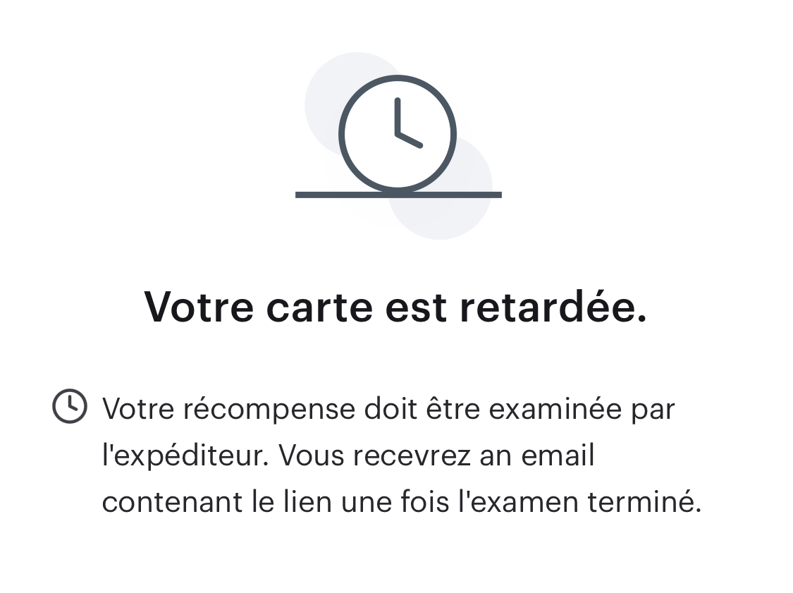 Voici un exemple de message affiché lorsqu'une récompense doit être examinée par l'expéditeur&nbsp;: «&nbsp;Votre récompense doit être examinée par l'expéditeur. Vous recevrez un e-mail contenant le lien une fois l'examen terminé.&nbsp;»